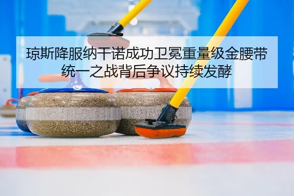 琼斯降服纳干诺成功卫冕重量级金腰带 统一之战背后争议持续发酵